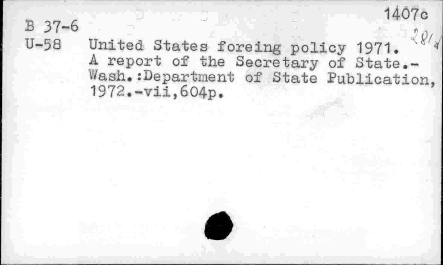 ﻿1407c
B 37-6	-
U-58 United States foreing policy 1971.
A report of the Secretary of State.-Wash. :Department of State Publication, 1972.-vii,604p.